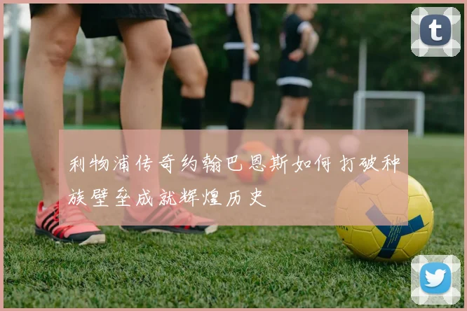 利物浦传奇约翰巴恩斯如何打破种族壁垒成就辉煌历史