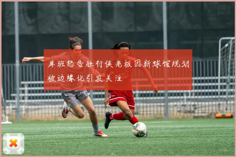 库班怒告独行侠老板因新球馆规划被边缘化引发关注