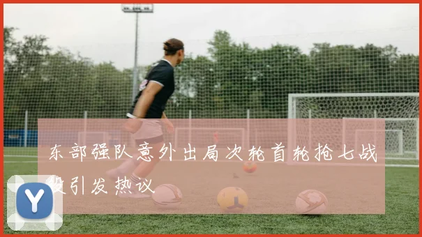 东部强队意外出局次轮首轮抢七战役引发热议