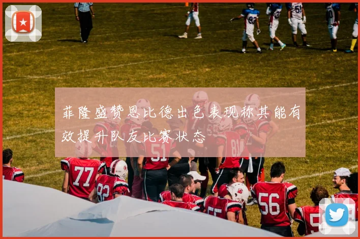 菲隆盛赞恩比德出色表现称其能有效提升队友比赛状态