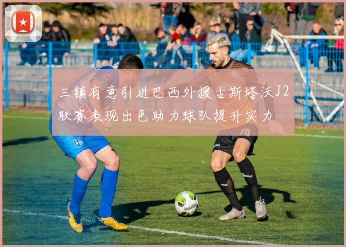 三镇有意引进巴西外援古斯塔沃J2联赛表现出色助力球队提升实力