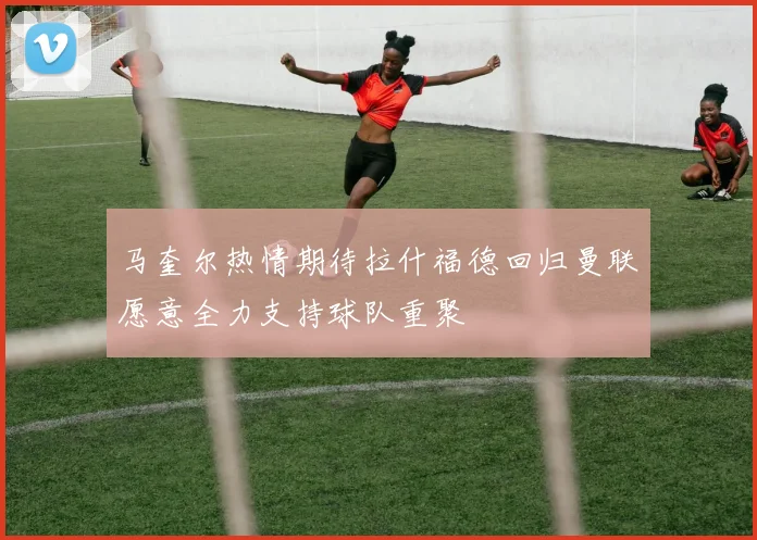 马奎尔热情期待拉什福德回归曼联愿意全力支持球队重聚