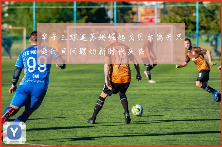 华子三球道苏姆崛起戈贝尔离开只是时间问题的新时代来临