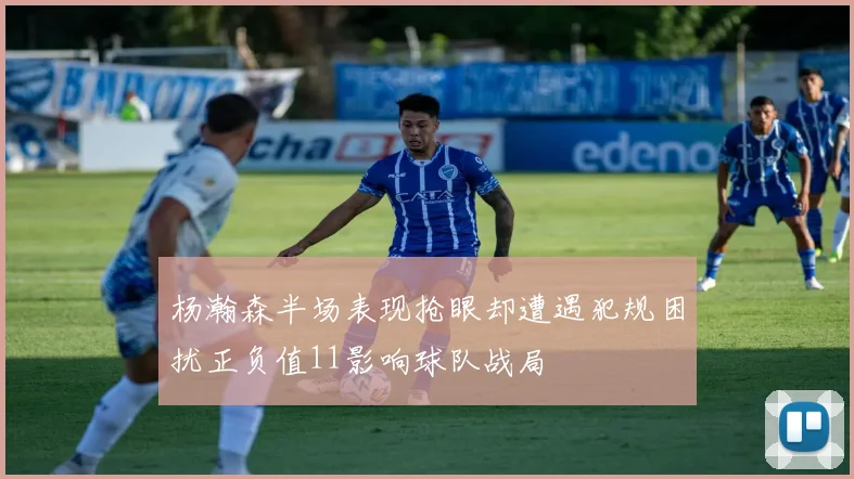 杨瀚森半场表现抢眼却遭遇犯规困扰正负值11影响球队战局