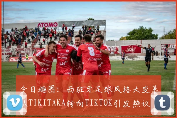 今日趣图：西班牙足球风格大变革从TIKITAKA转向TIKTOK引发热议