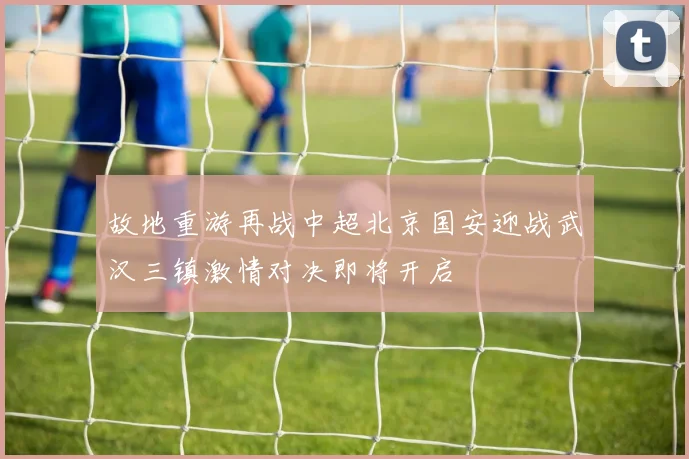 故地重游再战中超北京国安迎战武汉三镇激情对决即将开启