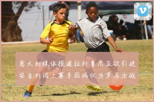 意大利媒体报道拉科鲁尼亚欲引进安吉利诺上赛季因病仅为罗马出战9场