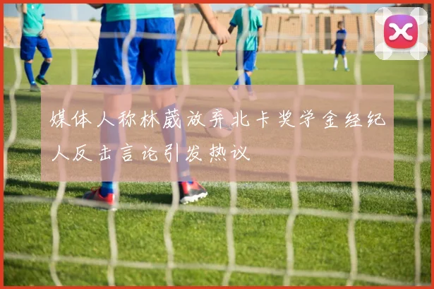 媒体人称林葳放弃北卡奖学金经纪人反击言论引发热议