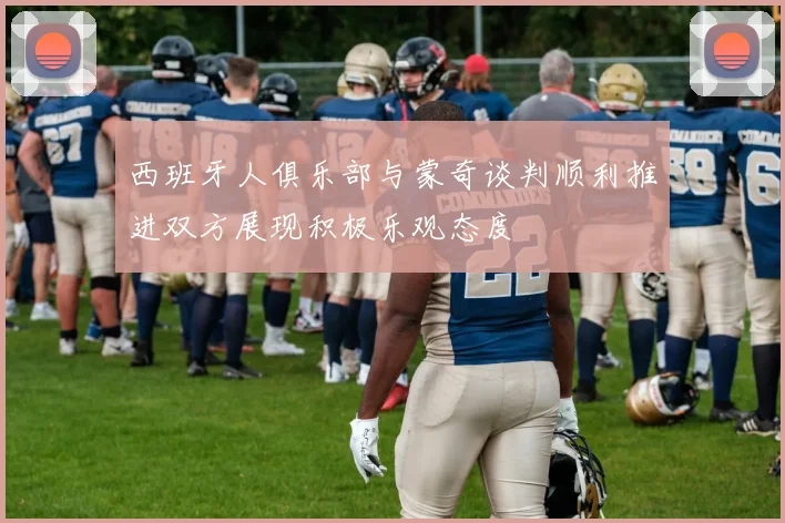 西班牙人俱乐部与蒙奇谈判顺利推进双方展现积极乐观态度