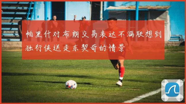 帕里什对布朗交易表达不满联想到独行侠送走东契奇的情景