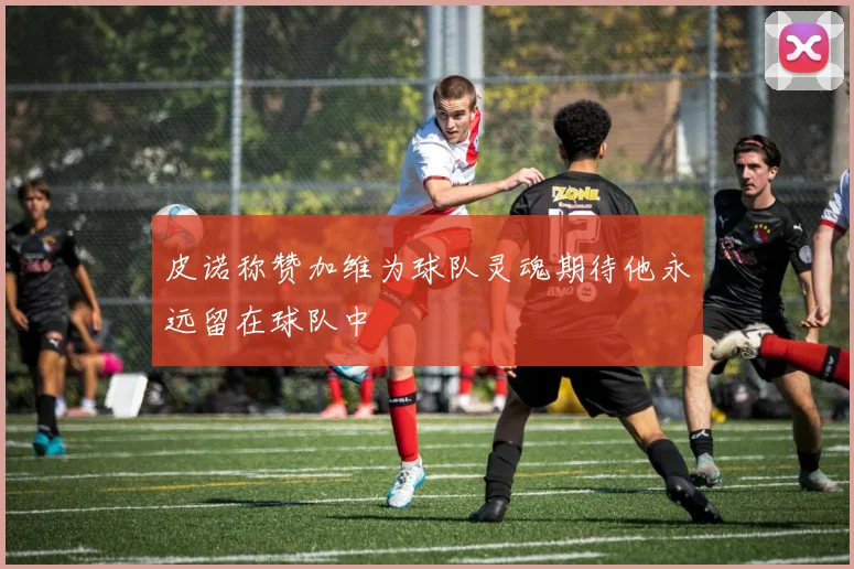 皮诺称赞加维为球队灵魂期待他永远留在球队中