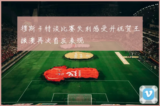 穆斯卡特谈比赛失利感受并祝贺王振澳再次首发表现