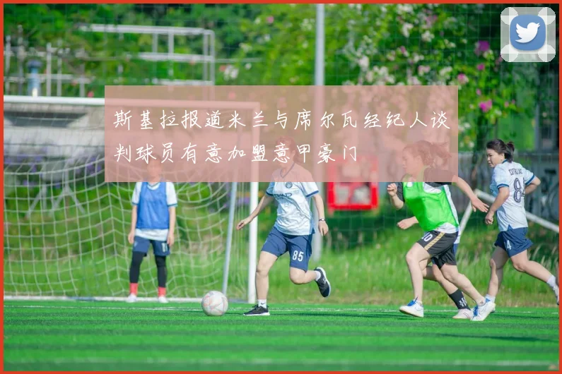 斯基拉报道米兰与席尔瓦经纪人谈判球员有意加盟意甲豪门