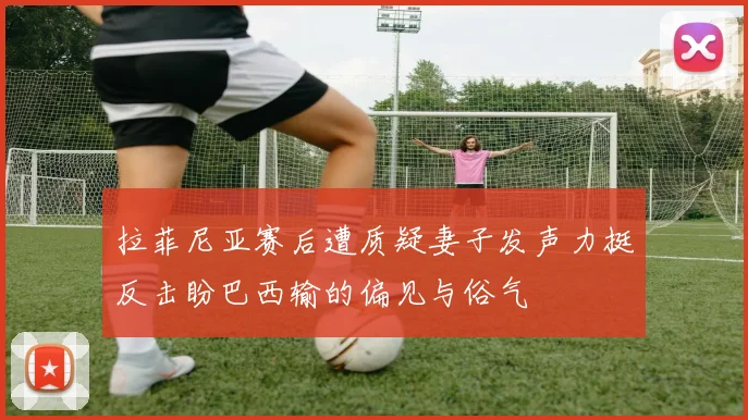 拉菲尼亚赛后遭质疑妻子发声力挺反击盼巴西输的偏见与俗气