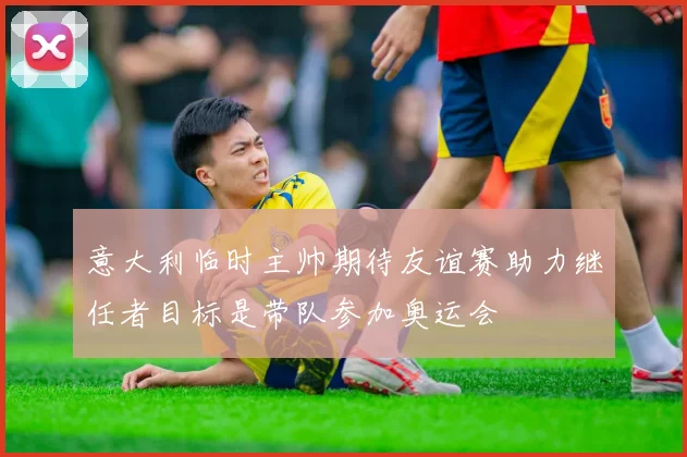 意大利临时主帅期待友谊赛助力继任者目标是带队参加奥运会