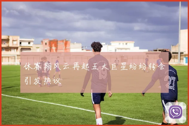 休赛期风云再起五大巨星纷纷转会引发热议