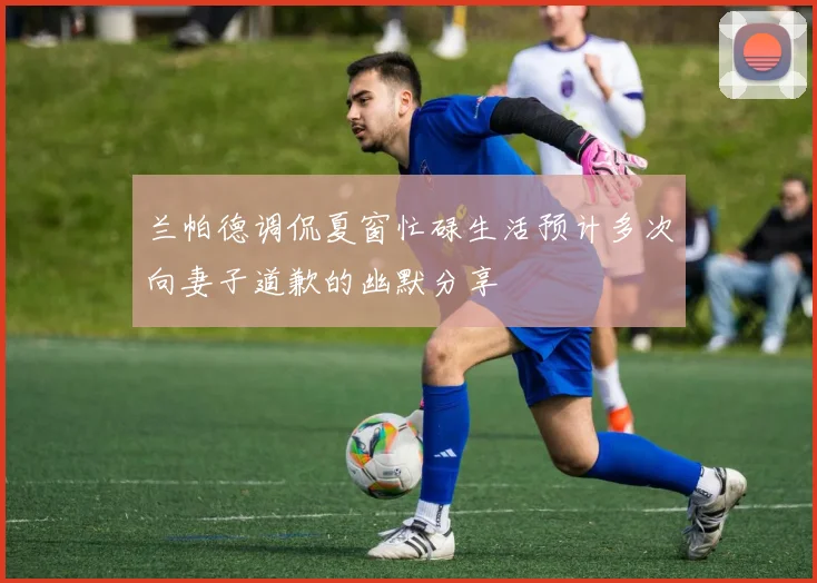 兰帕德调侃夏窗忙碌生活预计多次向妻子道歉的幽默分享