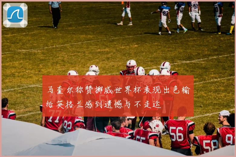 马奎尔称赞挪威世界杯表现出色输给英格兰感到遗憾与不走运